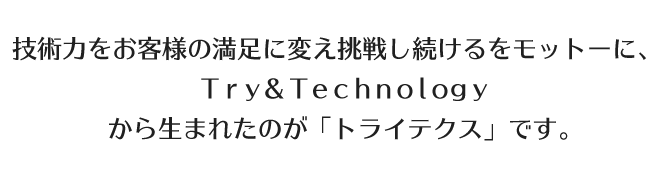 技術力をお客様の満足に変え挑戦し続けるをモットーに、Ｔｒｙ＆Ｔｅｃｈｎｏｌｏｇｙから生まれたのが「トライテクス」です。